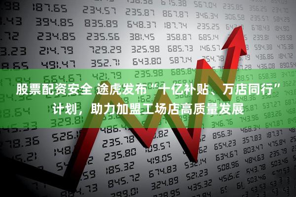 股票配资安全 途虎发布“十亿补贴、万店同行”计划，助力加盟工场店高质量发展