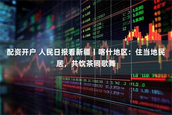 配资开户 人民日报看新疆丨喀什地区：住当地民居，共饮茶同歌舞