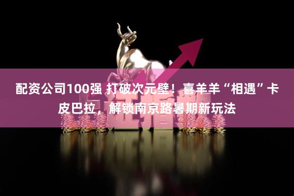 配资公司100强 打破次元壁！喜羊羊“相遇”卡皮巴拉，解锁南京路暑期新玩法
