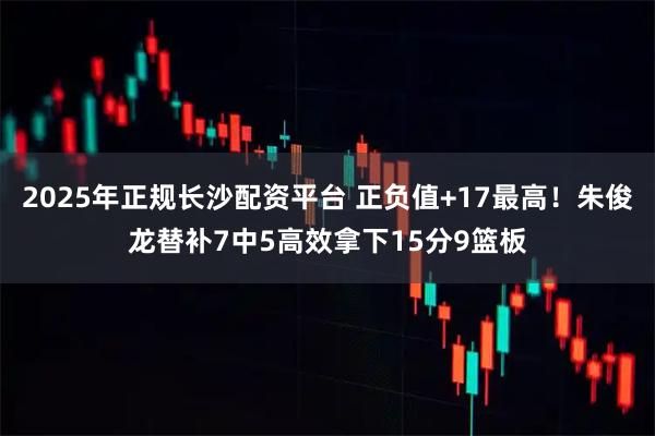 2025年正规长沙配资平台 正负值+17最高！朱俊龙替补7中5高效拿下15分9篮板