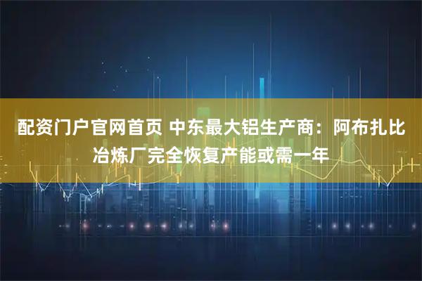 配资门户官网首页 中东最大铝生产商：阿布扎比冶炼厂完全恢复产能或需一年