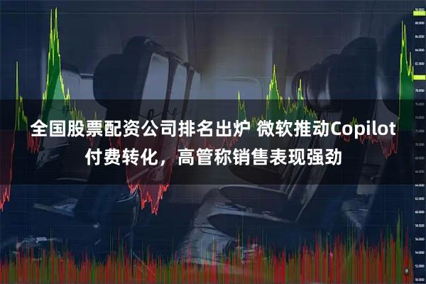 全国股票配资公司排名出炉 微软推动Copilot付费转化，高管称销售表现强劲