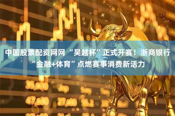 中国股票配资网网 “吴越杯”正式开赛！浙商银行“金融+体育”点燃赛事消费新活力