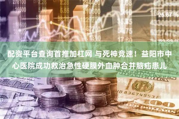 配资平台查询首推加杠网 与死神竞速！益阳市中心医院成功救治急性硬膜外血肿合并脑疝患儿
