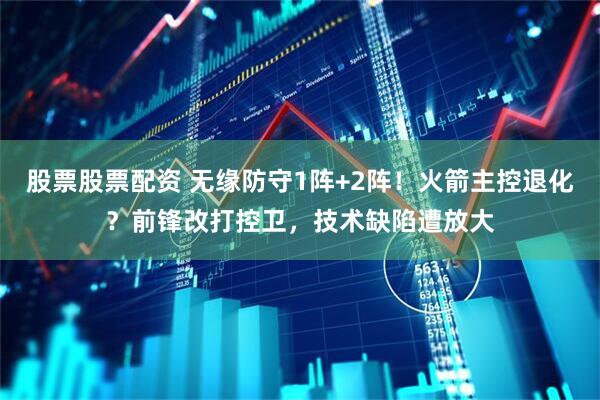股票股票配资 无缘防守1阵+2阵！火箭主控退化？前锋改打控卫，技术缺陷遭放大