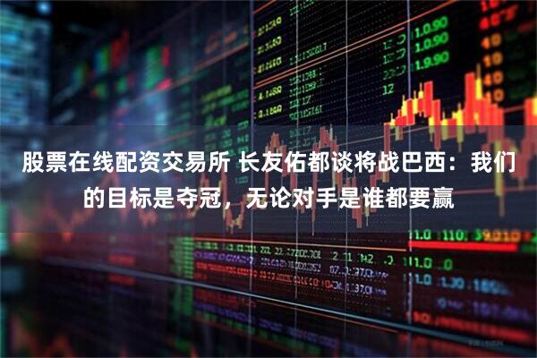 股票在线配资交易所 长友佑都谈将战巴西：我们的目标是夺冠，无论对手是谁都要赢