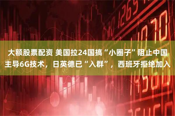 大额股票配资 美国拉24国搞“小圈子”阻止中国主导6G技术，日英德已“入群”，西班牙拒绝加入